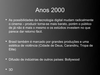 Anos 2000
 As possibilidades da tecnologia digital mudam radicalmente
  o cinema – produzir torna-se mais barato, porém o público
  de já não é mais o mesmo e os estúdios investem no que
  parece dar retorno fácil.


 Brasil também é marcado por grandes produções e uma
  estética de violência (Cidade de Deus, Carandiru, Tropa de
  Elite)


 Difusão de indústrias de outros países: Bollywood


 3D
 