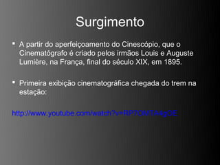 Surgimento
 A partir do aperfeiçoamento do Cinescópio, que o
  Cinematógrafo é criado pelos irmãos Louis e Auguste
  Lumière, na França, final do século XIX, em 1895.

 Primeira exibição cinematográfica chegada do trem na
  estação:

http://www.youtube.com/watch?v=RP7OMTA4gOE
 