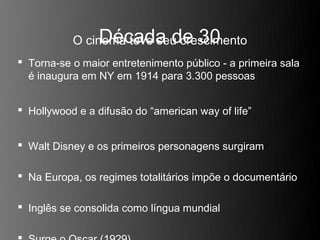 Década de 30
           O cinema teve seu crescimento
 Torna-se o maior entretenimento público - a primeira sala
  é inaugura em NY em 1914 para 3.300 pessoas


 Hollywood e a difusão do “american way of life”


 Walt Disney e os primeiros personagens surgiram

 Na Europa, os regimes totalitários impõe o documentário

 Inglês se consolida como língua mundial
 