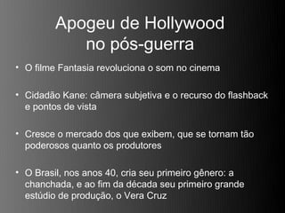 Apogeu de Hollywood
            no pós-guerra
• O filme Fantasia revoluciona o som no cinema

• Cidadão Kane: câmera subjetiva e o recurso do flashback
  e pontos de vista

• Cresce o mercado dos que exibem, que se tornam tão
  poderosos quanto os produtores

• O Brasil, nos anos 40, cria seu primeiro gênero: a
  chanchada, e ao fim da década seu primeiro grande
  estúdio de produção, o Vera Cruz
 