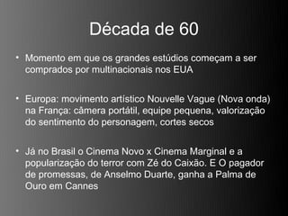 Década de 60
• Momento em que os grandes estúdios começam a ser
  comprados por multinacionais nos EUA


• Europa: movimento artístico Nouvelle Vague (Nova onda)
  na França: câmera portátil, equipe pequena, valorização
  do sentimento do personagem, cortes secos


• Já no Brasil o Cinema Novo x Cinema Marginal e a
  popularização do terror com Zé do Caixão. E O pagador
  de promessas, de Anselmo Duarte, ganha a Palma de
  Ouro em Cannes
 