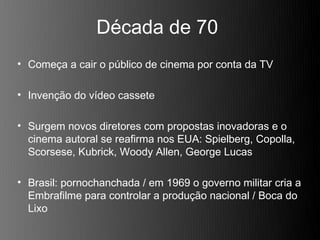 Década de 70
• Começa a cair o público de cinema por conta da TV

• Invenção do vídeo cassete

• Surgem novos diretores com propostas inovadoras e o
  cinema autoral se reafirma nos EUA: Spielberg, Copolla,
  Scorsese, Kubrick, Woody Allen, George Lucas

• Brasil: pornochanchada / em 1969 o governo militar cria a
  Embrafilme para controlar a produção nacional / Boca do
  Lixo
 