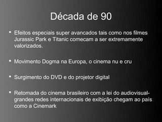Década de 90
 Efeitos especiais super avancados tais como nos filmes
  Jurassic Park e Titanic comecam a ser extremamente
  valorizados.

 Movimento Dogma na Europa, o cinema nu e cru

 Surgimento do DVD e do projetor digital

 Retomada do cinema brasileiro com a lei do audiovisual-
  grandes redes internacionais de exibição chegam ao país
  como a Cinemark
 