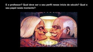 E o professor? Qual deve ser o seu perfil nesse início de século? Qual o
seu papel neste momento?
 