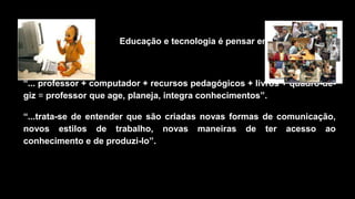Educação e tecnologia é pensar em:
“... professor + computador + recursos pedagógicos + livros + quadro-de-
giz = professor que age, planeja, integra conhecimentos”.
“...trata-se de entender que são criadas novas formas de comunicação,
novos estilos de trabalho, novas maneiras de ter acesso ao
conhecimento e de produzi-lo”.
 