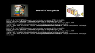 Referências Bibliográficas
ibliográficas
–BRITO, G. S.; PURIFICAÇÃO,I. Educação e novas tecnologias: um repensar. IBPEX: Curitiba,2006.
–KENSKI, Vani Moreira. Educação e Tecnologias: o novo ritmo da informação.Papirus,.2006
–PAPERT, Seymor. A máquina das ciranças: repensando a escola na era da informática. Porto Alegre: Artmed, 1994.
–VALENTE, J.A. Formação de educadores para o uso da informática na escola. Campinas: Unicamp, 2003
–SANCHO, Juana Maria; HERNÁNDEZ, Fernando. Tecnologias para transformar a educação. Tradução Valério Campos. Porto Alegre:
Artmed, 2006.
–BRITO, G. S.; PURIFICAÇÃO,I. Educação e novas tecnologias: um repensar. IBPEX: Curitiba,2006.
–KENSKI, Vani Moreira. Educação e Tecnologias: o novo ritmo da informação.Papirus,.2006
–PAPERT, Seymor. A máquina das ciranças: repensando a escola na era da informática. Porto Alegre: Artmed, 1994.
–VALENTE, J.A. Formação de educadores para o uso da informática na escola. Campinas: Unicamp, 2003
–SANCHO, Juana Maria; HERNÁNDEZ, Fernando. Tecnologias para transformar a educação. Tradução Valério Campos. Porto Alegre:
Artmed, 2006.
 