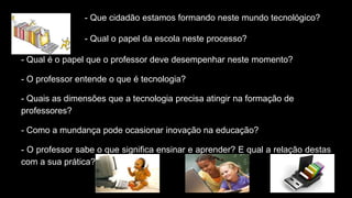 - Que cidadão estamos formando neste mundo tecnológico?
- Qual o papel da escola neste processo?
- Qual é o papel que o professor deve desempenhar neste momento?
- O professor entende o que é tecnologia?
- Quais as dimensões que a tecnologia precisa atingir na formação de
professores?
- Como a mundança pode ocasionar inovação na educação?
- O professor sabe o que significa ensinar e aprender? E qual a relação destas
com a sua prática?
 