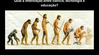 Qual a imbricação entre ciência, tecnologia e
educação?
 