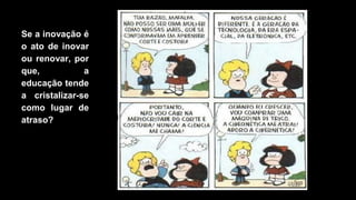 Se a inovação é
o ato de inovar
ou renovar, por
que, a
educação tende
a cristalizar-se
como lugar de
atraso?
 