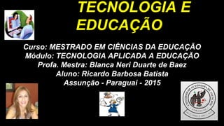 TECNOLOGIA E
EDUCAÇÃO
Curso: MESTRADO EM CIÊNCIAS DA EDUCAÇÃO
Módulo: TECNOLOGIA APLICADA A EDUCAÇÃO
Profa. Mestra: Blanca Neri Duarte de Baez
Aluno: Ricardo Barbosa Batista
Assunção - Paraguai - 2015
 