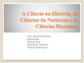 A Ciência na História, as 
Ciências da Natureza e as 
Ciências Humanas 
Ana Carolina Soares 
Aparecida 
Bruna Maia 
Estefânia Carolina 
Thainá Rodrigues 
 