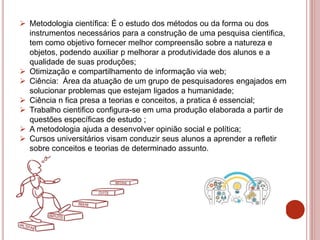  Metodologia científica: É o estudo dos métodos ou da forma ou dos
instrumentos necessários para a construção de uma pesquisa cientifica,
tem como objetivo fornecer melhor compreensão sobre a natureza e
objetos, podendo auxiliar p melhorar a produtividade dos alunos e a
qualidade de suas produções;
 Otimização e compartilhamento de informação via web;
 Ciência: Área da atuação de um grupo de pesquisadores engajados em
solucionar problemas que estejam ligados a humanidade;
 Ciência n fica presa a teorias e conceitos, a pratica é essencial;
 Trabalho cientifico configura-se em uma produção elaborada a partir de
questões específicas de estudo ;
 A metodologia ajuda a desenvolver opinião social e política;
 Cursos universitários visam conduzir seus alunos a aprender a refletir
sobre conceitos e teorias de determinado assunto.
 