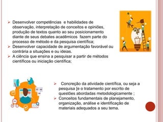  Desenvolver competências e habilidades de
observação, interpretação de conceitos e opiniões,
produção de textos quanto ao seu posicionamento
diante de seus debates acadêmicos fazem parte do
processo de método e da pesquisa científica;
 Desenvolver capacidade de argumentação favorável ou
contrária a situações e ou ideias.
 A ciência que ensina a pesquisar a partir de métodos
científicos ou iniciação científica;
 Concreção da atividade científica, ou seja a
pesquisa [e o tratamento por escrito de
questões abordadas metodologicamente ;
 Conceitos fundamentais de planejamento,
organização, análise e identificação de
materiais adequados a seu tema.
 