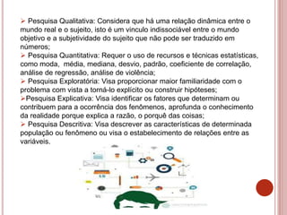  Pesquisa Qualitativa: Considera que há uma relação dinâmica entre o
mundo real e o sujeito, isto é um vinculo indissociável entre o mundo
objetivo e a subjetividade do sujeito que não pode ser traduzido em
números;
 Pesquisa Quantitativa: Requer o uso de recursos e técnicas estatísticas,
como moda, média, mediana, desvio, padrão, coeficiente de correlação,
análise de regressão, análise de violência;
 Pesquisa Exploratória: Visa proporcionar maior familiaridade com o
problema com vista a torná-lo explícito ou construir hipóteses;
Pesquisa Explicativa: Visa identificar os fatores que determinam ou
contribuem para a ocorrência dos fenômenos, aprofunda o conhecimento
da realidade porque explica a razão, o porquê das coisas;
 Pesquisa Descritiva: Visa descrever as características de determinada
população ou fenômeno ou visa o estabelecimento de relações entre as
variáveis.
 