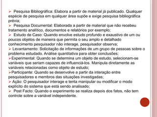  Pesquisa Bibliográfica: Elabora a partir de material já publicado. Qualquer
espécie de pesquisa em qualquer área supõe e exige pesquisa bibliográfica
prévia;
 Pesquisa Documental: Elaborada a partir de material que não recebeu
tratamento analítico, documentos e relatórios por exemplo;
 Estudo de Caso: Quando envolve estudo profundo e exaustivo de um ou
poucos objetos de maneira que permita o seu amplo e detalhado
conhecimento pesquisador não interage, pesquisador observa;
 Levantamento: Solicitação de informações de um grupo de pessoas sobre o
problema estudado. Análise quantitativa para obter conclusões;
Experimental: Quando se determina um objeto de estudo, selecionam-se
variáveis que seriam capazes de influenciá-los. Manipula diretamente as
variáveis relacionadas como objeto de estudo;
Participante: Quando se desenvolve a partir da interação entre
pesquisadores e membros das situações investigadas;
 Ação: O pesquisador interage e tenta manipular ou modificar o modo
explícito do sistema que está sendo analisado;
 Post Facto: Quando o experimento se realiza depois dos fatos, não tem
controle sobre a variável independente.
 
