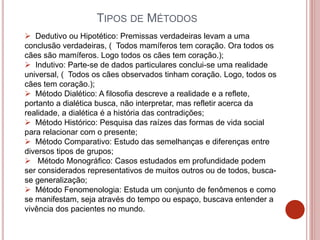 TIPOS DE MÉTODOS
 Dedutivo ou Hipotético: Premissas verdadeiras levam a uma
conclusão verdadeiras, ( Todos mamíferos tem coração. Ora todos os
cães são mamíferos. Logo todos os cães tem coração.);
 Indutivo: Parte-se de dados particulares conclui-se uma realidade
universal, ( Todos os cães observados tinham coração. Logo, todos os
cães tem coração.);
 Método Dialético: A filosofia descreve a realidade e a reflete,
portanto a dialética busca, não interpretar, mas refletir acerca da
realidade, a dialética é a história das contradições;
 Método Histórico: Pesquisa das raízes das formas de vida social
para relacionar com o presente;
 Método Comparativo: Estudo das semelhanças e diferenças entre
diversos tipos de grupos;
 Método Monográfico: Casos estudados em profundidade podem
ser considerados representativos de muitos outros ou de todos, busca-
se generalização;
 Método Fenomenologia: Estuda um conjunto de fenômenos e como
se manifestam, seja através do tempo ou espaço, buscava entender a
vivência dos pacientes no mundo.
 