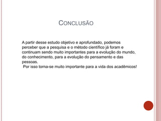 CONCLUSÃO
A partir desse estudo objetivo e aprofundado, podemos
perceber que a pesquisa e o método científico já foram e
continuam sendo muito importantes para a evolução do mundo,
do conhecimento, para a evolução do pensamento e das
pessoas.
Por isso torna-se muito importante para a vida dos acadêmicos!
 