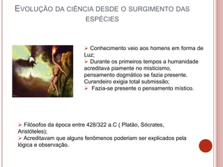 EVOLUÇÃO DA CIÊNCIA DESDE O SURGIMENTO DAS
ESPÉCIES
 Conhecimento veio aos homens em forma de
Luz;
 Durante os primeiros tempos a humanidade
acreditava piamente no misticismo,
pensamento dogmático se fazia presente.
Curandeiro exigia total submissão;
 Fazia-se presente o pensamento místico.
 Filósofos da época entre 428/322 a.C ( Platão, Sócrates,
Aristóteles);
 Acreditavam que alguns fenômenos poderiam ser explicados pela
lógica e observação.
 
