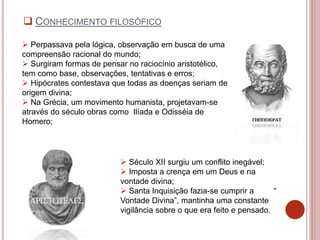  Perpassava pela lógica, observação em busca de uma
compreensão racional do mundo;
 Surgiram formas de pensar no raciocínio aristotélico,
tem como base, observações, tentativas e erros;
 Hipócrates contestava que todas as doenças seriam de
origem divina;
 Na Grécia, um movimento humanista, projetavam-se
através do século obras como Ilíada e Odisséia de
Homero;
 Século XII surgiu um conflito inegável;
 Imposta a crença em um Deus e na
vontade divina;
 Santa Inquisição fazia-se cumprir a “
Vontade Divina”, mantinha uma constante
vigilância sobre o que era feito e pensado.
 CONHECIMENTO FILOSÓFICO
 