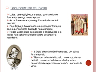  Lutas, perseguições, sangues, guerra e fome
fizeram presença nessa época;
 As mulheres eram perseguidas e tratadas feito
animais;
 População já havia tendo um descontentamento
com o pensamento baseado na autoridade;
 Roger Bacon dizia que apenas a observação e a
lógica não seriam suficientes para descrever a
realidade;
 Surgiu então a experimentação, um passo
fundamental;
 “Nenhum achado feito pelo homem pode ser
definido como verdadeiro se não for antes
demonstrado experimentalmente” - Leonardo da
Vinci.
 CONHECIMENTO RELIGIOSO
 