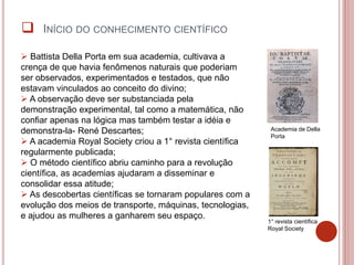  Battista Della Porta em sua academia, cultivava a
crença de que havia fenômenos naturais que poderiam
ser observados, experimentados e testados, que não
estavam vinculados ao conceito do divino;
 A observação deve ser substanciada pela
demonstração experimental, tal como a matemática, não
confiar apenas na lógica mas também testar a idéia e
demonstra-la- René Descartes;
 A academia Royal Society criou a 1° revista científica
regularmente publicada;
 O método científico abriu caminho para a revolução
científica, as academias ajudaram a disseminar e
consolidar essa atitude;
 As descobertas científicas se tornaram populares com a
evolução dos meios de transporte, máquinas, tecnologias,
e ajudou as mulheres a ganharem seu espaço.
Academia de Della
Porta
1° revista científica
Royal Society
 INÍCIO DO CONHECIMENTO CIENTÍFICO
 