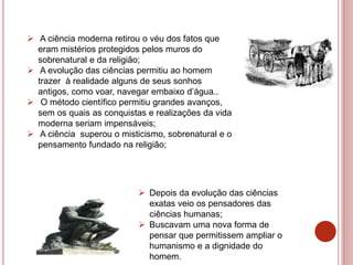  A ciência moderna retirou o véu dos fatos que
eram mistérios protegidos pelos muros do
sobrenatural e da religião;
 A evolução das ciências permitiu ao homem
trazer à realidade alguns de seus sonhos
antigos, como voar, navegar embaixo d’água..
 O método científico permitiu grandes avanços,
sem os quais as conquistas e realizações da vida
moderna seriam impensáveis;
 A ciência superou o misticismo, sobrenatural e o
pensamento fundado na religião;
 Depois da evolução das ciências
exatas veio os pensadores das
ciências humanas;
 Buscavam uma nova forma de
pensar que permitissem ampliar o
humanismo e a dignidade do
homem.
 