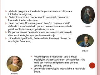  Voltarie pregava a liberdade de pensamento e criticava a
intolerância religiosa;
 Diderot buscava o conhecimento universal como uma
forma de libertar o homem;
 Jean Jacques Rosseau que no livro “ o contrato social”
defende o estado voltado para o bem comum e a vontade
geral, contestando a propriedade privada
 Os pensamentos desses homens serviu como alicerce de
diversas ideologias que perduram até hoje
 Liberdade, Igualdade, Fraternidade, foram os pilares da
revolução Francesa;
Voltarie
Diderot
Rosseau
 Pouco depois a revolução veio a nova
inquisição, as pessoas eram perseguidas, não
mais por motivos religiosos mas por sua
posição política;
 Veio então a revolução industrial e a revolução
Social.
 