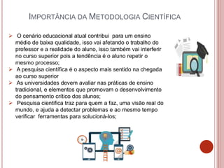 IMPORTÂNCIA DA METODOLOGIA CIENTÍFICA
 O cenário educacional atual contribui para um ensino
médio de baixa qualidade, isso vai afetando o trabalho do
professor e a realidade do aluno, isso também vai interferir
no curso superior pois a tendência é o aluno repetir o
mesmo processo;
 A pesquisa científica é o aspecto mais sentido na chegada
ao curso superior
 As universidades devem avaliar nas práticas de ensino
tradicional, e elementos que promovam o desenvolvimento
do pensamento crítico dos alunos;
 Pesquisa cientifica traz para quem a faz, uma visão real do
mundo, e ajuda a detectar problemas e ao mesmo tempo
verificar ferramentas para solucioná-los;
 