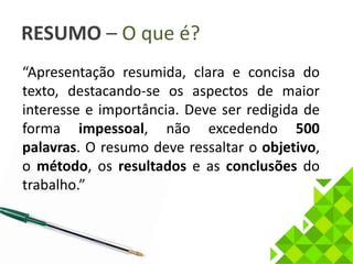 RESUMO – O que é? 
“Apresentação resumida, clara e concisa do 
texto, destacando-se os aspectos de maior 
interesse e importância. Deve ser redigida de 
forma impessoal, não excedendo 500 
palavras. O resumo deve ressaltar o objetivo, 
o método, os resultados e as conclusões do 
trabalho.” 
 