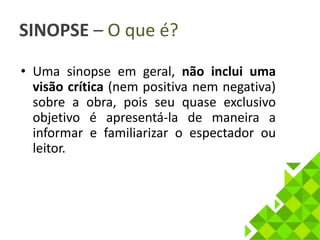 SINOPSE – O que é? 
• Uma sinopse em geral, não inclui uma 
visão crítica (nem positiva nem negativa) 
sobre a obra, pois seu quase exclusivo 
objetivo é apresentá-la de maneira a 
informar e familiarizar o espectador ou 
leitor. 
 