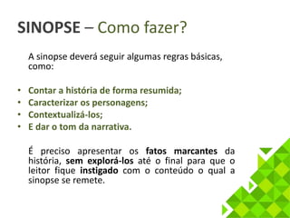 SINOPSE – Como fazer? 
A sinopse deverá seguir algumas regras básicas, 
como: 
• Contar a história de forma resumida; 
• Caracterizar os personagens; 
• Contextualizá-los; 
• E dar o tom da narrativa. 
É preciso apresentar os fatos marcantes da 
história, sem explorá-los até o final para que o 
leitor fique instigado com o conteúdo o qual a 
sinopse se remete. 
 