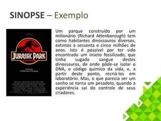 SINOPSE – Exemplo 
• Um parque construído por um 
milionário (Richard Attenborough) tem 
como habitantes dinossauros diversos, 
extintos a sessenta e cinco milhões de 
anos. Isto é possível por ter sido 
encontrado um inseto fossilizado, que 
tinha sugado sangue destes 
dinossauros, de onde pôde-se isolar o 
DNA, o código químico da vida, e, a 
partir deste ponto, recriá-los em 
laboratório. Mas, o que parecia ser um 
sonho se torna um pesadelo, quando a 
experiência sai do controle de seus 
criadores. 
 