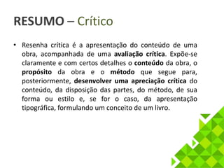 RESUMO – Crítico 
• Resenha crítica é a apresentação do conteúdo de uma 
obra, acompanhada de uma avaliação crítica. Expõe-se 
claramente e com certos detalhes o conteúdo da obra, o 
propósito da obra e o método que segue para, 
posteriormente, desenvolver uma apreciação crítica do 
conteúdo, da disposição das partes, do método, de sua 
forma ou estilo e, se for o caso, da apresentação 
tipográfica, formulando um conceito de um livro. 
 
