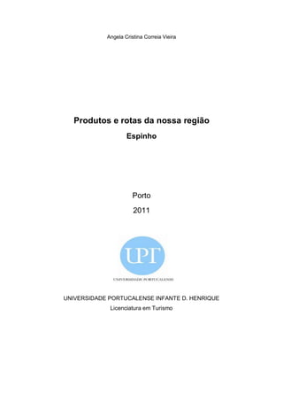 Angela Cristina Correia Vieira




  Produtos e rotas da nossa região
                    Espinho




                       Porto
                       2011




UNIVERSIDADE PORTUCALENSE INFANTE D. HENRIQUE
             Licenciatura em Turismo
 