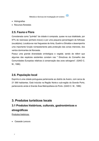 Métodos e técnicas de investigação em turismo

 Hidrografias
 Recursos florestais


2.5. Fauna e Flora
Considerada como "pulmão" da cidade é composta, quase na sua totalidade, por
97% de resinosas (pinheiro bravo) e por uma pequena percentagem de folhosas
(eucaliptos). Localiza-se nas freguesias de Anta, Guetim e Silvalde e desempenha
uma importante função nomeadamente pela protecção das zonas interiores, dos
ventos dominantes de Noroeste.
Possui uma grande diversidade ornitológica e vegetal, sendo de referir que
algumas das espécies existentes constam nas " Directivas do Conselho das
Comunidades Europeias relativas à conservação das aves selvagens". (GAIO C.
M., 1986)




2.6. População local
Espinho é uma cidade portuguesa pertencente ao distrito de Aveiro, com cerca de
21 589 habitantes. Está incluída na Região Norte e sub-região do Grande Porto,
pertencendo ainda à Grande Área Metropolitana do Porto. (GAIO C. M., 1986)




3. Produtos turísticos locais
3.1 Produtos históricos, culturais, gastronómicos e
etnográficos
Produtos históricos:


   Casasde Lavoura




    2
 