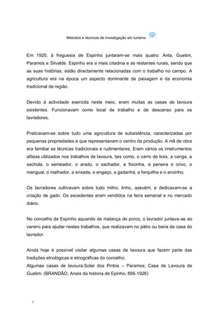 Métodos e técnicas de investigação em turismo



Em 1920, à freguesia de Espinho juntaram-se mais quatro: Anta, Guetim,
Paramos e Silvalde. Espinho era a mais citadina e as restantes rurais, sendo que
as suas histórias, estão directamente relacionadas com o trabalho no campo. A
agricultura era na época um aspecto dominante da paisagem e da economia
tradicional da região.


Devido á actividade exercida neste meio, eram muitas as casas de lavoura
existentes. Funcionavam como local de trabalho e de descanso para os
lavradores.


Praticavam-se sobre tudo uma agricultura de subsistência, caracterizadas por
pequenas propriedades e que representavam o centro da produção. A mã de obra
era familiar as técnicas tradicionais e rudimentares. Eram vários os imstrumentos
alfaias utilizados nos trabalhos de lavoura, tais como, o carro de bois, a canga, a
sachola, o semeador, o arado, o sachador, a foicinha, a peneira o crivo, o
mangual, o malhador, a enxada, o engaço, a gadanha, a forquilha e o ancinho.


Os lavradores cultivavam sobre tudo milho, linho, azevém, e dedicavam-se a
criação de gado. Os excedentes eram vendidos na feira semanal e no mercado
diário.


No concelho de Espinho aquando da matança de porco, o lavrador juntava-se ao
vareiro para ajudar nestes trabalhos, que realizavam no pátio ou beira da casa do
lavrador.


Ainda hoje é possível visitar algumas casas de lavoura que fazem parte das
tradições etnológicas e etnográficas do concelho.
Algumas casas de lavoura:Solar dos Pintos – Paramos; Casa de Lavoura de
Guetim. (BRANDÃO, Anais da historia de Epinho, 895-1926)




   2
 
