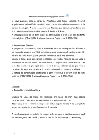 Métodos e técnicas de investigação em turismo

O novo projecto ficou a cargo do Arquitecto José Maria Lacerda. A nível
arquitectónico este edifício caracterizou-se por ser alto, relativamente vasto e de
construção singela. A torre ficou a meio da fachada que possui nichos, tendo em
dois deles as esculturas dos Padroeiros S. Pedro e S. Paulo.
A igreja apresenta-se em bom estado de conservação e é um local com bastante
culto religioso. (BRANDÃO, Anais da história de Espinho vol.2, 1926-1960)


 Paroquial de Silvalde
A Igreja de S. Tiago Maior, como é conhecida, situa-se na freguesia de Silvalde e
foi mandada construir em 1903, substituindo uma igreja que ali existiu no séc. XI.
No ano de 1906 estava quase pronta a receber os seus fiéis e devotos.
Seguiu a linha geral das igrejas edificadas na região, naquela época. Alta e
relativamente ampla assim se caracteriza a arquitectura deste edifício. As
fachadas laterais: a principal com a torre à direita, valoriza-se de pilastras e
cimalhas. Projectaram outra torre do lado oposto que foi construída em 2003.
O estado de conservação desta igreja é bom e continua a ser um local de culto
religioso. (BRANDÃO, Anais da história de Espinho vol.2, 1926-1960)




Capelas:
 Nossa Senhora da Boa Hora


Situada no lugar da Praia, em Paramos, em frente ao mar, esta capela
caracteriza-se por ter uma forma exagonal. Foi reedificada em 1927.
No seu espólio encontram-se imagens da antiga capela de São João Evangelista
e com um quadro de Nossa Senhora da Aparecida.


A capela apresenta um estado de conservação razoável e mantém-se como local
de culto religioso. (BRANDÃO, Anais da história de Espinho vol.2, 1926-1960)




  2
 