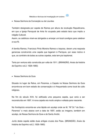 Métodos e técnicas de investigação em turismo

 Nossa Senhora da Conceição ou de Lourdes


Também designada por capela de Ramos por altura da revolução Republicana,
em que a Igreja Paroquial de Anta foi ocupada pelo estado laico que impôs a
religião Cultural.
Assim, os católicos viram-se obrigados a arranjar um local condigno para celebrar
a sua fé.


A família Ramos, Francisco Pinto Moreira Ramos e /esposa, deram uma resposta
generosa construindo uma capela que legaram à Paróquia, por esse motivo é
que, ao contrário de todas as outras capelas, esta tem pia baptismal.


Teria por ventura sido construída por volta de 1911. (BRANDÃO, Anais da história
de Espinho vol.2, 1926-1960)




 Nossa Senhora da Guia


Situada no lugar da Relva, em Paramos, a Capela na Nossa Senhora da Guia
encontra-se em bom estado de conservação e é frequentada como local de culto
religioso.


No fim do século XVII, foi edificada uma pequena capela, que veria a ser
reconstruída em 1897. A nova capela era muito ampla e voltada para nascente.


No frontispício encontra-se uma lápide em azulejo onde se lê: “Nª Sr.ª da Guia -
Paramos” e mais abaixo com a data de 1897, estão as imagens, também em
azulejo, de Nossa Senhora da Guia e de Santo André.


Junto desta capela estão duas antigas cruzes dos Pass. (BRANDÃO, Anais da
história de Espinho vol.2, 1926-1960)



  2
 