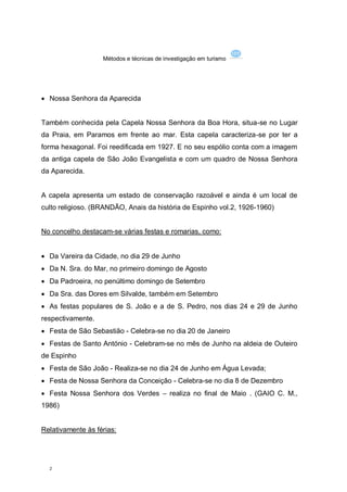 Métodos e técnicas de investigação em turismo




 Nossa Senhora da Aparecida


Também conhecida pela Capela Nossa Senhora da Boa Hora, situa-se no Lugar
da Praia, em Paramos em frente ao mar. Esta capela caracteriza-se por ter a
forma hexagonal. Foi reedificada em 1927. E no seu espólio conta com a imagem
da antiga capela de São João Evangelista e com um quadro de Nossa Senhora
da Aparecida.


A capela apresenta um estado de conservação razoável e ainda é um local de
culto religioso. (BRANDÃO, Anais da história de Espinho vol.2, 1926-1960)


No concelho destacam-se várias festas e romarias, como:


 Da Vareira da Cidade, no dia 29 de Junho
 Da N. Sra. do Mar, no primeiro domingo de Agosto
 Da Padroeira, no penúltimo domingo de Setembro
 Da Sra. das Dores em Silvalde, também em Setembro
 As festas populares de S. João e a de S. Pedro, nos dias 24 e 29 de Junho
respectivamente.
 Festa de São Sebastião - Celebra-se no dia 20 de Janeiro
 Festas de Santo António - Celebram-se no mês de Junho na aldeia de Outeiro
de Espinho
 Festa de São João - Realiza-se no dia 24 de Junho em Água Levada;
 Festa de Nossa Senhora da Conceição - Celebra-se no dia 8 de Dezembro
 Festa Nossa Senhora dos Verdes – realiza no final de Maio . (GAIO C. M.,
1986)


Relativamente às férias:




  2
 
