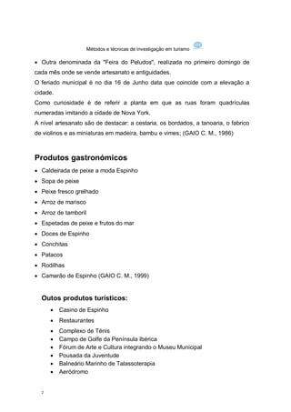 Métodos e técnicas de investigação em turismo

 Outra denominada da "Feira do Peludos", realizada no primeiro domingo de
cada mês onde se vende artesanato e antiguidades.
O feriado municipal é no dia 16 de Junho data que coincide com a elevação a
cidade.
Como curiosidade é de referir a planta em que as ruas foram quadrículas
numeradas imitando a cidade de Nova York.
A nível artesanato são de destacar: a cestaria, os bordados, a tanoaria, o fabrico
de violinos e as miniaturas em madeira, bambu e vimes; (GAIO C. M., 1986)



Produtos gastronómicos
 Caldeirada de peixe a moda Espinho
 Sopa de peixe
 Peixe fresco grelhado
 Arroz de marisco
 Arroz de tamboril
 Espetadas de peixe e frutos do mar
 Doces de Espinho
 Conchitas
 Patacos
 Rodilhas
 Camarão de Espinho (GAIO C. M., 1999)


  Outos produtos turísticos:
         Casino de Espinho
         Restaurantes
         Complexo de Ténis
         Campo de Golfe da Península Ibérica
         Fórum de Arte e Cultura integrando o Museu Municipal
         Pousada da Juventude
         Balneário Marinho de Talassoterapia
         Aeródromo


  2
 
