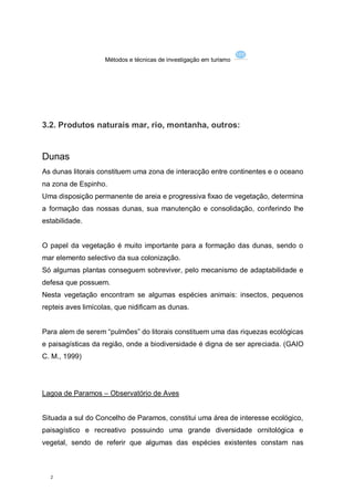 Métodos e técnicas de investigação em turismo




3.2. Produtos naturais mar, rio, montanha, outros:


Dunas
As dunas litorais constituem uma zona de interacção entre continentes e o oceano
na zona de Espinho.
Uma disposição permanente de areia e progressiva fixao de vegetação, determina
a formação das nossas dunas, sua manutenção e consolidação, conferindo lhe
estabilidade.


O papel da vegetação é muito importante para a formação das dunas, sendo o
mar elemento selectivo da sua colonização.
Só algumas plantas conseguem sobreviver, pelo mecanismo de adaptabilidade e
defesa que possuem.
Nesta vegetação encontram se algumas espécies animais: insectos, pequenos
repteis aves limícolas, que nidificam as dunas.


Para alem de serem “pulmões” do litorais constituem uma das riquezas ecológicas
e paisagísticas da região, onde a biodiversidade é digna de ser apreciada. (GAIO
C. M., 1999)




Lagoa de Paramos – Observatório de Aves


Situada a sul do Concelho de Paramos, constitui uma área de interesse ecológico,
paisagístico e recreativo possuindo uma grande diversidade ornitológica e
vegetal, sendo de referir que algumas das espécies existentes constam nas



  2
 