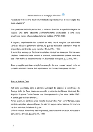 Métodos e técnicas de investigação em turismo

“Directivas do Conselho das Comunidades Europeias relativas à conservação das
aves selvagens”.


São passíveis de distinção três sob – zonas da Barrinha a superfície alagada ou
laguna, uma zona adjacente permanentemente encharcada e uma zona
envolvente menos influenciada pelo lençol freático. (P.P.U, 2000)


A Laguna, propriamente dita, constitui um meio “litoral marginal com salinidade
variável, de águas geralmente calmas, na qual se depositam sedimentos finos de
origem tanto continental como marinha” (Paskoff R. , 1985)
A superfície alagada da Barrinha tem vindo a diminuir ao longo doa últimos anos
devido a diversos factores naturais e humanos, sendo referidos valores na ordem
dos 1.450 metros e de comprimento e 1.300 metros de largura. (C.C.R.N., 1987)


Zona protegida que visa a criação/preservação de uma reserva natural, onde se
poderão admirar a fauna e flora locais sendo um óptimo observatório de aves.




Parque João de Deus


Tal como aconteceu com a Câmara Municipal de Espinho, a construção do
Parque João de Deus deveu-se ao então presidente da Câmara Municipal, Dr.
Augusto Braga de Castro Soares, que desempenhou funções entre 1938 e 1942.
A construção dá início em 1943.
Amplo jardim, no cento da urbe, repleto de arvoredo e "par -terre "floridos, cujas
espécies vegetais são constituídas de colorido alegre e vivo, fazendo do local um
cenário matizado de beleza singular.
O local convida ao desfrute da tranquilidade, debaixo duma das suas frondosas e
convidativas árvores. (GAIO C. M., 1999)




  2
 