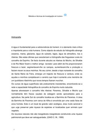 Métodos e técnicas de investigação em turismo




Hidrografia




A água é fundamental para a sobrevivência do homem: é o elemento mais crítico
e importante para a vida humana. Como objecto de estudo da hidrografia abrange
oceanos, mares, glaciares, água do subsolo, lagos, água da atmosfera, rios e
ribeiras. São estas últimas que caracterizam a hidrografia das freguesias rurais do
concelho de Espinho. De facto durante séculos as ribeiras do Mocho, de Silvalde
e de Rio Maior foram o melhor amigo lavrador: para além de lhe proporcionarem
frescura e lazer, segmentavam-lhe os campos, aumentavam-lhe a produção e
faziam mover os seus moinhos. No seu correr, desde o topo noroeste do concelho
de Santa Maria da Feira, emergia um trajecto de frescura e verdura, onde os
açudes e moinhos completavam o cenário que hoje é somente uma memória de
um quotidiano ribeirinho que novos tempos fizeram murchar.
Os cursos de água superficiais são praticamente inexistentes, encontrando-se a
rede e capacidade hidrográfica do concelho de Espinho muito reduzida.
Apenas atravessam o concelho três ribeiras: Paramos, Silvalde e Mocho que
normalmente têm fracos caudais de estiagem sendo aproveitados para a
agricultura. Na parte Sul do concelho localiza-se a Barrinha de Paramos. A área
da Barrinha de Paramos com cerca de 40ha é envolvida por uma vasta faixa de
zona húmida. Este é um local de grande valor ecológico, área muito sensível e
que urge preservar pela riqueza de espécies aí localizadas quer animais quer
vegetais.
Os recursos naturais não são inesgotáveis inesgotáveis construindo uma riqueza
patrimonial que deve ser salvaguardada. (GAIO C. M., 1999)




  2
 
