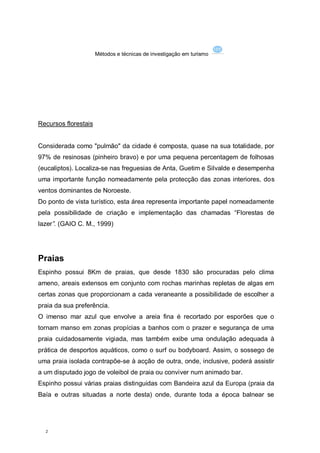 Métodos e técnicas de investigação em turismo




Recursos florestais


Considerada como "pulmão" da cidade é composta, quase na sua totalidade, por
97% de resinosas (pinheiro bravo) e por uma pequena percentagem de folhosas
(eucaliptos). Localiza-se nas freguesias de Anta, Guetim e Silvalde e desempenha
uma importante função nomeadamente pela protecção das zonas interiores, dos
ventos dominantes de Noroeste.
Do ponto de vista turístico, esta área representa importante papel nomeadamente
pela possibilidade de criação e implementação das chamadas “Florestas de
lazer”. (GAIO C. M., 1999)




Praias
Espinho possui 8Km de praias, que desde 1830 são procuradas pelo clima
ameno, areais extensos em conjunto com rochas marinhas repletas de algas em
certas zonas que proporcionam a cada veraneante a possibilidade de escolher a
praia da sua preferência.
O imenso mar azul que envolve a areia fina é recortado por esporões que o
tornam manso em zonas propícias a banhos com o prazer e segurança de uma
praia cuidadosamente vigiada, mas também exibe uma ondulação adequada à
prática de desportos aquáticos, como o surf ou bodyboard. Assim, o sossego de
uma praia isolada contrapõe-se à acção de outra, onde, inclusive, poderá assistir
a um disputado jogo de voleibol de praia ou conviver num animado bar.
Espinho possui várias praias distinguidas com Bandeira azul da Europa (praia da
Baía e outras situadas a norte desta) onde, durante toda a época balnear se




  2
 