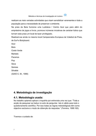 Métodos e técnicas de investigação em turismo

realizam as mais variadas actividades que visam sensibilizar veraneantes e toda a
população para a necessidade de preservar o ambiente.
Na praia da Baía funciona uma Ludoteca / Centro Azul que para além do
empréstimo de jogos e livros, promove inúmeras iniciativas de carácter lúdico que
tornam esta praia um local de lazer privilegiado.
Realizam-se ainda no mesmo local Campeonatos Europeus de Voleibol de Praia,
de Surf e Bodyboard.
Azul
Baía
Costa Verde
Marbelo
Paramos
Pop
Seca
Sereias
Silvalde
(GAIO C. M., 1999)




  4. Metodologia de investigação
  4.1. Metodologia usada:
  No trabalho optamos aplicar o inquérito por entrevista uma vez que: “Toda a
  acção de pesquisar se traduz no acto de perguntar. Isto é válido para todo o
  questionamento científico. Por isso todas as regras metodológicas têm como
  objectivo exclusivo o modo de obtenção de respostas.” (Ferreira, 1999:165).



  Tivemos o cuidado de:




  2
 