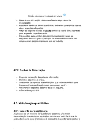 Métodos e técnicas de investigação em turismo

       Determinar a informação relevante referente ao problema de
        investigação;
       Elaborarei a entre de formas adequadas, relevantes para que os sujeitos
        dêem respostas adequadas;
       O tipo de resposta definido foi aberta: em que o sujeito tem a liberdade
        para responder o que lhe convier;
       Fiz questões que permitem detectar informações relevantes as
        respostas, de modo que a construção da entrevista estruturada não
        deixe nenhum aspecto importante sem ser incluído.




4.2.2. Grelhas de Observação


       Fases de construção da grelha de informação:
       Definir os objectivos a avaliar.
       Seleccionar os aspectos a observar (mas que se deixe abertura para
        integrar outros aspectos relevantes que possam surgir).
       O número de aspecto a observar deve ser pequeno.
       A forma de registo fácil




4.3. Metodologia quantitativa

4.3.1. Inquérito por questionário
A aplicação de um inquérito por questionário possibilita uma maior
sistematização dos resultados fornecidos, permite uma maior facilidade de
análise bem como reduz o tempo que é necessário despender para recolher e



2
 