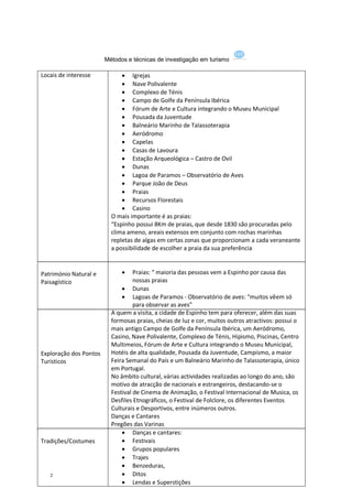 Métodos e técnicas de investigação em turismo

Locais de interesse            Igrejas
                               Nave Polivalente
                               Complexo de Ténis
                               Campo de Golfe da Península Ibérica
                               Fórum de Arte e Cultura integrando o Museu Municipal
                               Pousada da Juventude
                               Balneário Marinho de Talassoterapia
                               Aeródromo
                               Capelas
                               Casas de Lavoura
                               Estação Arqueológica – Castro de Ovil
                               Dunas
                               Lagoa de Paramos – Observatório de Aves
                               Parque João de Deus
                               Praias
                               Recursos Florestais
                               Casino
                          O mais importante é as praias:
                          “Espinho possui 8Km de praias, que desde 1830 são procuradas pelo
                          clima ameno, areais extensos em conjunto com rochas marinhas
                          repletas de algas em certas zonas que proporcionam a cada veraneante
                          a possibilidade de escolher a praia da sua preferência


Património Natural e              Praias: “ maioria das pessoas vem a Espinho por causa das
Paisagístico                       nossas praias
                               Dunas
                               Lagoas de Paramos - Observatório de aves: “muitos vêem só
                                   para observar as aves”
                          A quem a visita, a cidade de Espinho tem para oferecer, além das suas
                          formosas praias, cheias de luz e cor, muitos outros atractivos: possui o
                          mais antigo Campo de Golfe da Península Ibérica, um Aeródromo,
                          Casino, Nave Polivalente, Complexo de Ténis, Hipismo, Piscinas, Centro
                          Multimeios, Fórum de Arte e Cultura integrando o Museu Municipal,
Exploração dos Pontos     Hotéis de alta qualidade, Pousada da Juventude, Campismo, a maior
Turísticos                Feira Semanal do País e um Balneário Marinho de Talassoterapia, único
                          em Portugal.
                          No âmbito cultural, várias actividades realizadas ao longo do ano, são
                          motivo de atracção de nacionais e estrangeiros, destacando-se o
                          Festival de Cinema de Animação, o Festival Internacional de Musica, os
                          Desfiles Etnográficos, o Festival de Folclore, os diferentes Eventos
                          Culturais e Desportivos, entre inúmeros outros.
                          Danças e Cantares
                          Pregões das Varinas
                               Danças e cantares:
Tradições/Costumes             Festivais
                               Grupos populares
                               Trajes
                               Benzeduras,
   2                           Ditos
                               Lendas e Superstições
 