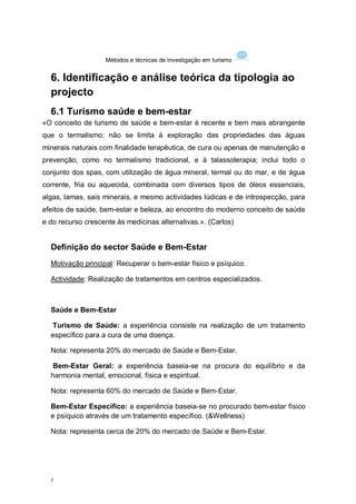 Métodos e técnicas de investigação em turismo


  6. Identificação e análise teórica da tipologia ao
  projecto
  6.1 Turismo saúde e bem-estar
«O conceito de turismo de saúde e bem-estar é recente e bem mais abrangente
que o termalismo: não se limita à exploração das propriedades das águas
minerais naturais com finalidade terapêutica, de cura ou apenas de manutenção e
prevenção, como no termalismo tradicional, e à talassoterapia; inclui todo o
conjunto dos spas, com utilização de água mineral, termal ou do mar, e de água
corrente, fria ou aquecida, combinada com diversos tipos de óleos essenciais,
algas, lamas, sais minerais, e mesmo actividades lúdicas e de introspecção, para
efeitos de saúde, bem-estar e beleza, ao encontro do moderno conceito de saúde
e do recurso crescente às medicinas alternativas.». (Carlos)


  Definição do sector Saúde e Bem-Estar
  Motivação principal: Recuperar o bem-estar físico e psíquico.

  Actividade: Realização de tratamentos em centros especializados.



  Saúde e Bem-Estar

  Turismo de Saúde: a experiência consiste na realização de um tratamento
  específico para a cura de uma doença.

  Nota: representa 20% do mercado de Saúde e Bem-Estar.

   Bem-Estar Geral: a experiência baseia-se na procura do equilíbrio e da
  harmonia mental, emocional, física e espiritual.

  Nota: representa 60% do mercado de Saúde e Bem-Estar.

  Bem-Estar Específico: a experiência baseia-se no procurado bem-estar físico
  e psíquico através de um tratamento específico. (&Wellness)

  Nota: representa cerca de 20% do mercado de Saúde e Bem-Estar.




  2
 