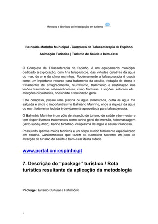 Métodos e técnicas de investigação em turismo




    Balneário Marinho Municipal - Complexo de Talassoterapia de Espinho

             Animação Turística | Turismo de Saúde e bem-estar



O Complexo de Talassoterapia de Espinho, é um equipamento municipal
dedicado à exploração, com fins terapêuticos, das virtudes curativas da água
do mar, do ar e do clima marinhos. Modernamente a talassoterapia é usada
como um importante recurso para tratamento da celulite, redução do stress e
tratamentos de emagrecimento, reumatismo, tratamento e reabilitação nas
lesões traumáticas osteo-articulares, como fracturas, luxações, entorses etc.,
afecções circulatórias, obesidade e tonificação geral.

Este complexo, possui uma piscina de água climatizada, outra de água fria
salgada e ainda o importantíssimo Balneário Marinho, onde a riqueza da água
do mar, fortemente iodada é devidamente aproveitada para talassoterapia.

O Balneário Marinho é um pólo de atracção de turismo de saúde e bem-estar e
tem dispor diversos tratamentos como banho geral de imersão, hidromassagem
(jacto subaquático), banho turbilhão, cataplasma de algas e sauna finlandesa.

Possuindo óptimos meios técnicos e um corpo clínico totalmente especializado
em fisiatria. Características que fazem do Balneário Marinho um pólo de
atracção de turismo de saúde e bem-estar desta cidade.


www.portal.cm-espinho.pt

7. Descrição do “package” turístico / Rota
turística resultante da aplicação da metodologia



Package: Turismo Cultural e Património




2
 