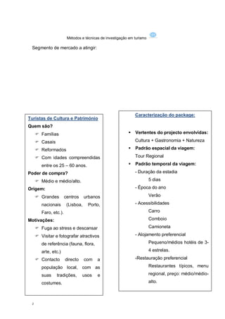 Métodos e técnicas de investigação em turismo

 Segmento de mercado a atingir:




                                                              Caracterização do package:
Turistas de Cultura e Património
Quem são?
      Famílias                                              Vertentes do projecto envolvidas:

      Casais                                                 Cultura + Gastronomia + Natureza

      Reformados                                            Padrão espacial da viagem:

      Com idades compreendidas                               Tour Regional

        entre os 25 – 60 anos.                               Padrão temporal da viagem:

Poder de compra?                                              - Duração da estadia

      Médio e médio/alto.                                              5 dias

Origem:                                                       - Época do ano

      Grandes         centros     urbanos                              Verão

        nacionais       (Lisboa,    Porto,                    - Acessibilidades

        Faro, etc.).                                                    Carro

Motivações:                                                             Comboio

      Fuga ao stress e descansar                                       Camioneta

      Visitar e fotografar atractivos                        - Alojamento preferencial

        de referência (fauna, flora,                                    Pequeno/médios hotéis de 3-

        arte, etc.)                                                     4 estrelas.

      Contacto        directo     com   a                    -Restauração preferencial

        população local,         com as                                 Restaurantes típicos, menu

        suas    tradições,       usos    e                              regional, preço: médio/médio-

        costumes.                                                       alto.



 2
 